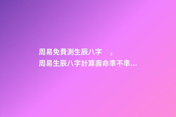 周易免費測生辰八字，周易生辰八字計算壽命準不準 周易算命生辰八字